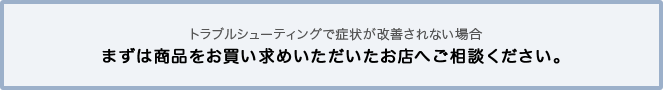 トラブルシューティングで症状が改善されない場合 まずは商品をお買い求めいただいたお店へご相談ください。